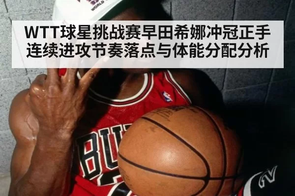 WTT球星挑战赛早田希娜冲冠正手连续进攻节奏落点与体能分配分析